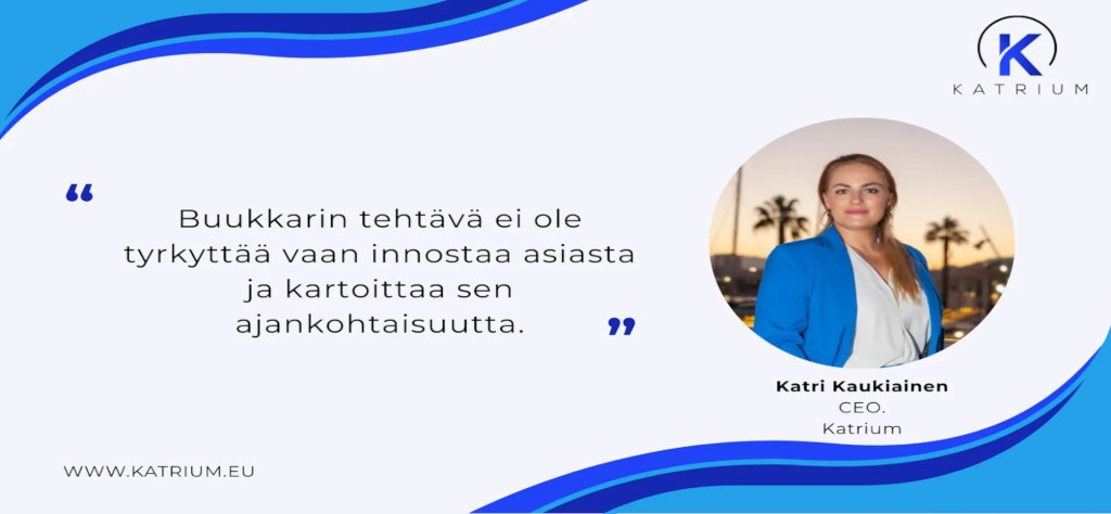 Katriumin brändikuvassa on lainaus keskellä vaaleaa taustaa: ’Buukkarin tehtävä ei ole tyrkyttää vaan innostaa asiasta ja kartoittaa sen ajankohtaisuutta.’ Lainausmerkit ovat siniset. Oikealla näkyy kuva Katri Kaukiaisesta, Katriumin toimitusjohtajasta, joka seisoo ulkona ilta-auringossa palmujen edessä ja pukeutuneena siniseen jakkuun. Yläkulmassa Katriumin logo ja alareunassa yrityksen verkkosivu www.katrium.eu