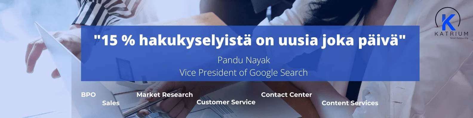 Kuvassa on lainaus "15 % hakukyselyistä on uusia joka päivä", jonka on esittänyt Pandu Nayak, Google Searchin varapuheenjohtaja. Lainaus korostaa sitä miten tärkeää relevanttien avainsanojen käyttö on.  Kuvassa taustalla näkyy ihmisiä työskentelemässä tietokoneiden ääressä, ja alareunassa on tekstejä: BPO, Sales, Market Research, Customer Service, Contact Center ja Content Services.